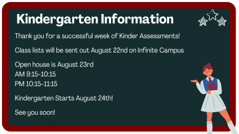 Thank you for a successful week of Kinder Assessments!  Class lists will be sent out August 22nd on Infinite Campus  Open house is August 23rd  AM 9:15-10:15  PM 10:15-11:15  Kindergarten Starts August 24th!   See you soon!